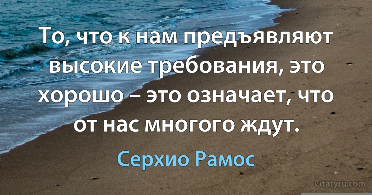 То, что к нам предъявляют высокие требования, это хорошо – это означает, что от нас многого ждут. (Серхио Рамос)