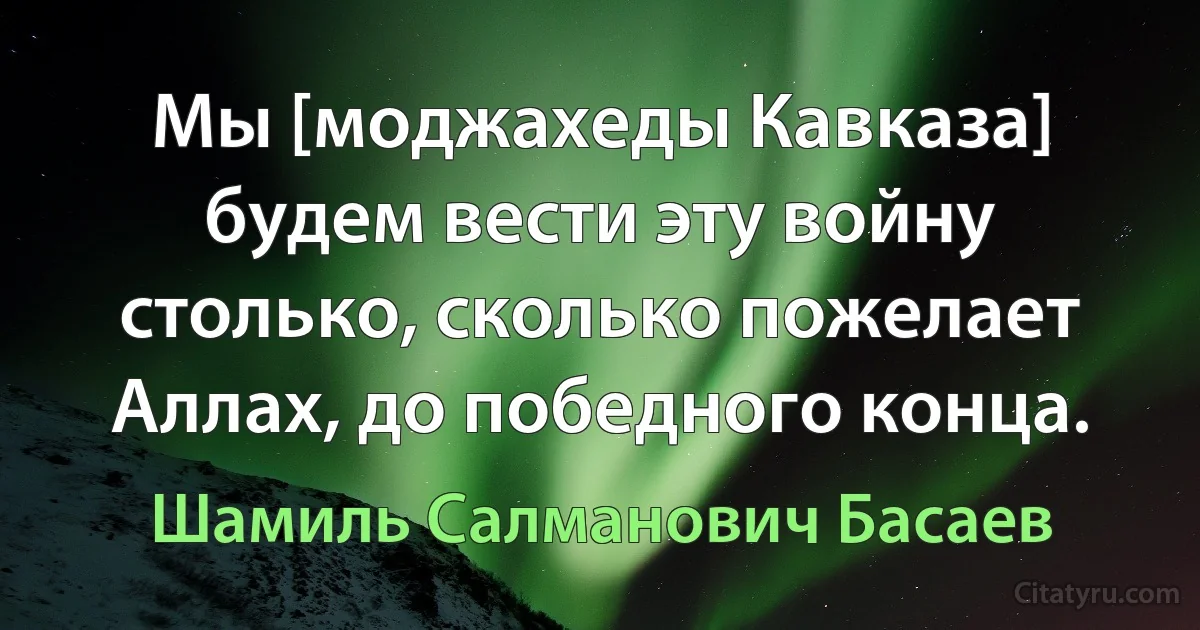 Мы [моджахеды Кавказа] будем вести эту войну столько, сколько пожелает Аллах, до победного конца. (Шамиль Салманович Басаев)