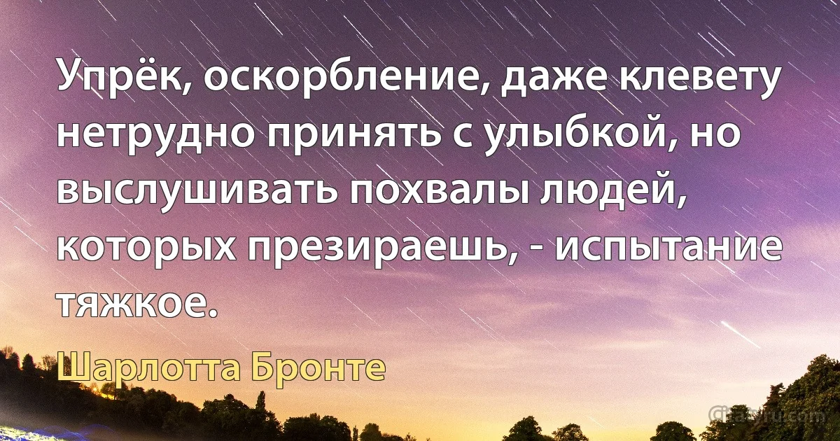 Упрёк, оскорбление, даже клевету нетрудно принять с улыбкой, но выслушивать похвалы людей, которых презираешь, - испытание тяжкое. (Шарлотта Бронте)