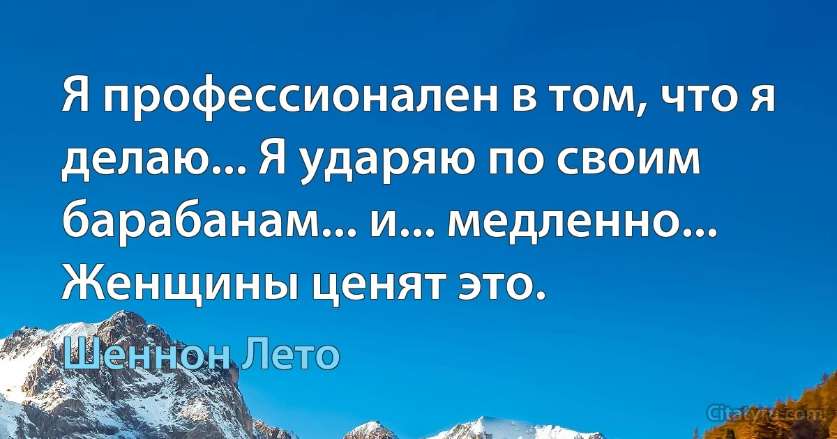 Я профессионален в том, что я делаю... Я ударяю по своим барабанам... и... медленно... Женщины ценят это. (Шеннон Лето)