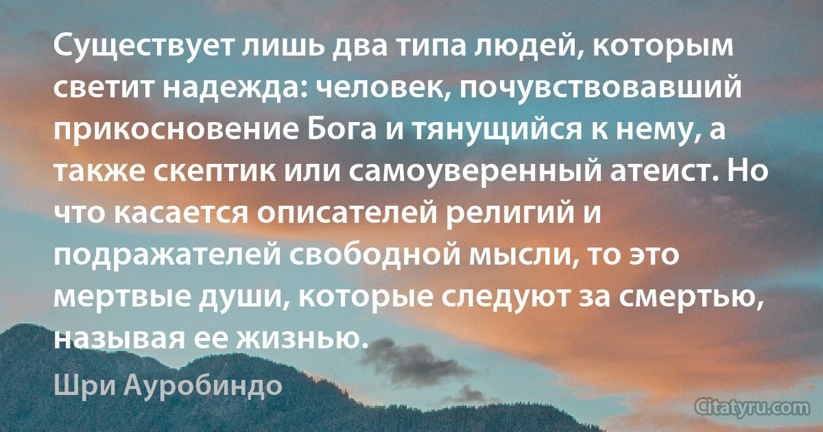 Существует лишь два типа людей, которым светит надежда: человек, почувствовавший прикосновение Бога и тянущийся к нему, а также скептик или самоуверенный атеист. Но что касается описателей религий и подражателей свободной мысли, то это мертвые души, которые следуют за смертью, называя ее жизнью. (Шри Ауробиндо)