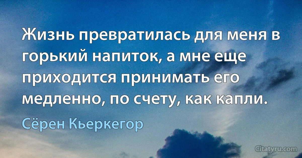 Жизнь превратилась для меня в горький напиток, а мне еще приходится принимать его медленно, по счету, как капли. (Сёрен Кьеркегор)