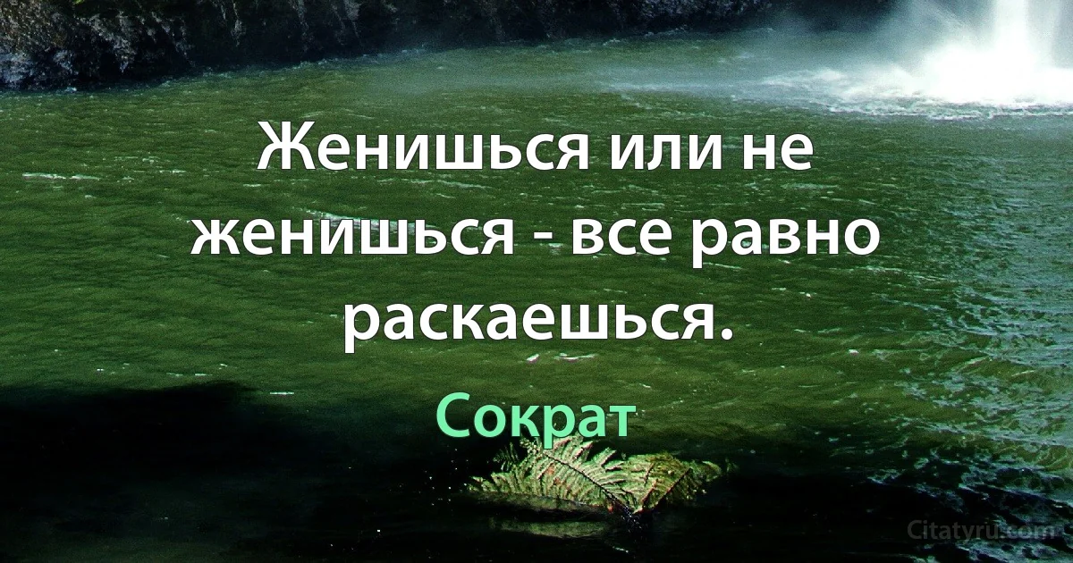 Женишься или не женишься - все равно раскаешься. (Сократ)