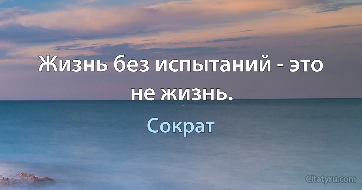 Жизнь без испытаний - это не жизнь. (Сократ)