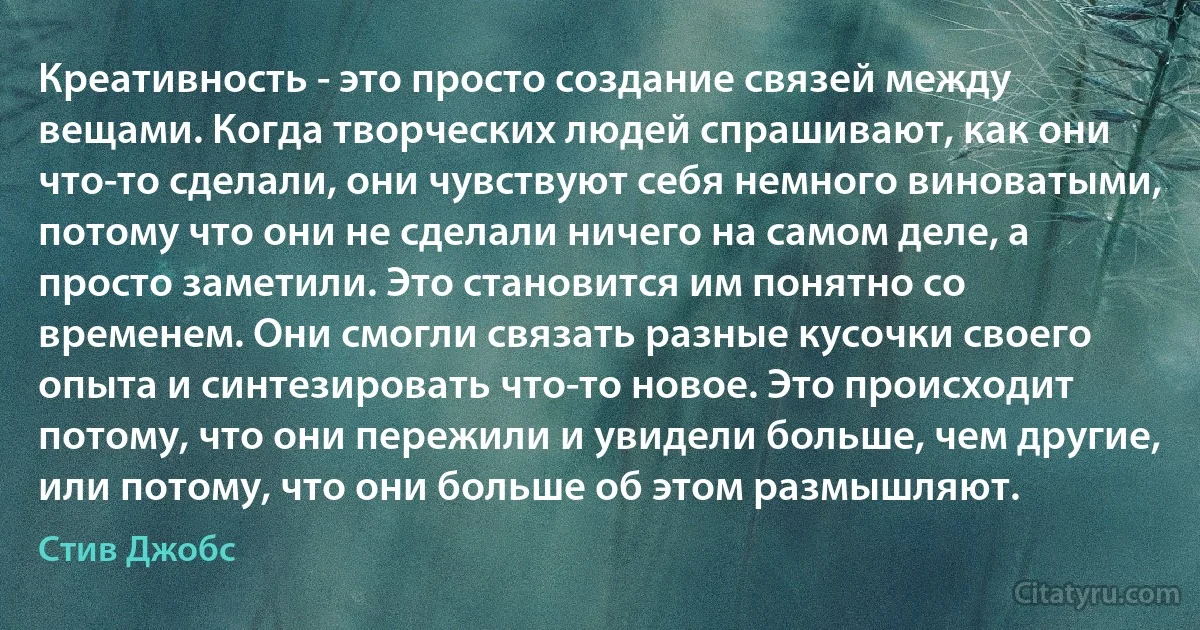 Креативность - это просто создание связей между вещами. Когда творческих людей спрашивают, как они что-то сделали, они чувствуют себя немного виноватыми, потому что они не сделали ничего на самом деле, а просто заметили. Это становится им понятно со временем. Они смогли связать разные кусочки своего опыта и синтезировать что-то новое. Это происходит потому, что они пережили и увидели больше, чем другие, или потому, что они больше об этом размышляют. (Стив Джобс)