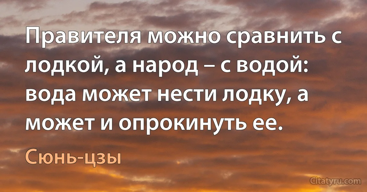 Правителя можно сравнить с лодкой, а народ – с водой: вода может нести лодку, а может и опрокинуть ее. (Сюнь-цзы)