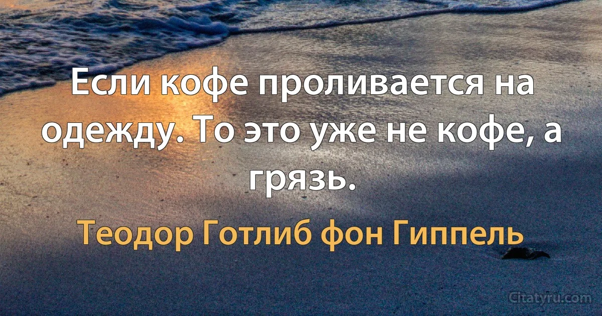 Если кофе проливается на одежду. То это уже не кофе, а грязь. (Теодор Готлиб фон Гиппель)