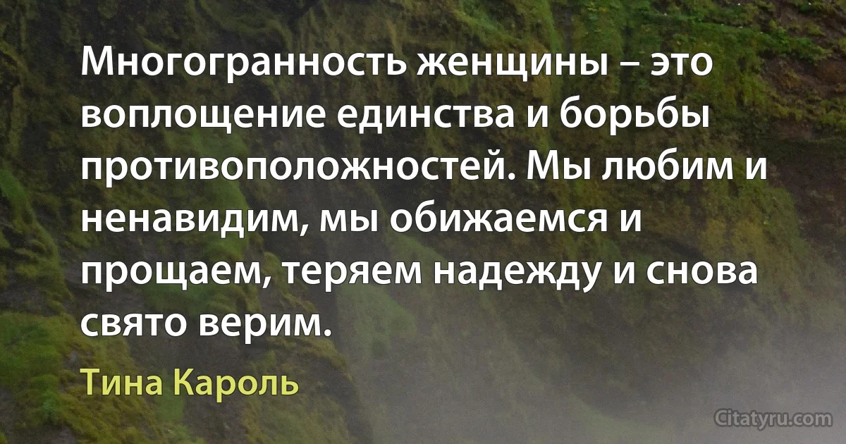 Многогранность женщины – это воплощение единства и борьбы противоположностей. Мы любим и ненавидим, мы обижаемся и прощаем, теряем надежду и снова свято верим. (Тина Кароль)