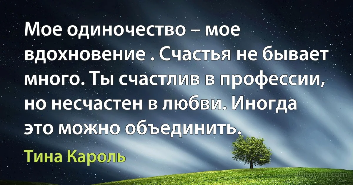 Мое одиночество – мое вдохновение . Счастья не бывает много. Ты счастлив в профессии, но несчастен в любви. Иногда это можно объединить. (Тина Кароль)