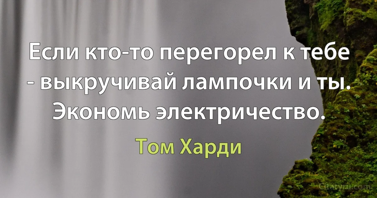 Если кто-то перегорел к тебе - выкручивай лампочки и ты. Экономь электричество. (Том Харди)