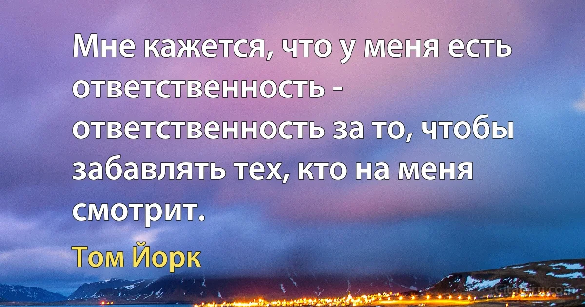 Мне кажется, что у меня есть ответственность - ответственность за то, чтобы забавлять тех, кто на меня смотрит. (Том Йорк)