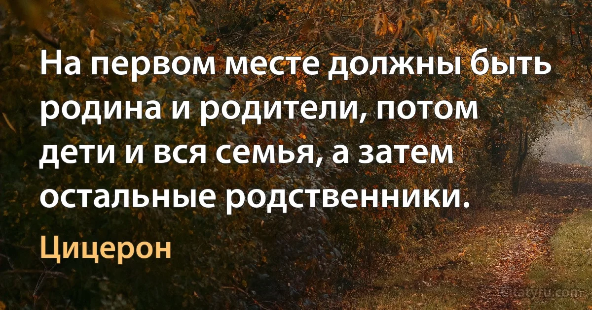 На первом месте должны быть родина и родители, потом дети и вся семья, а затем остальные родственники. (Цицерон)