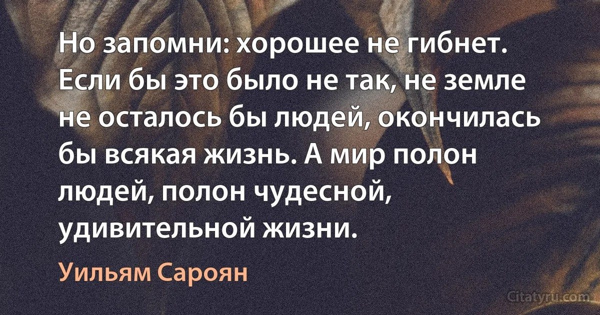 Но запомни: хорошее не гибнет. Если бы это было не так, не земле не осталось бы людей, окончилась бы всякая жизнь. А мир полон людей, полон чудесной, удивительной жизни. (Уильям Сароян)