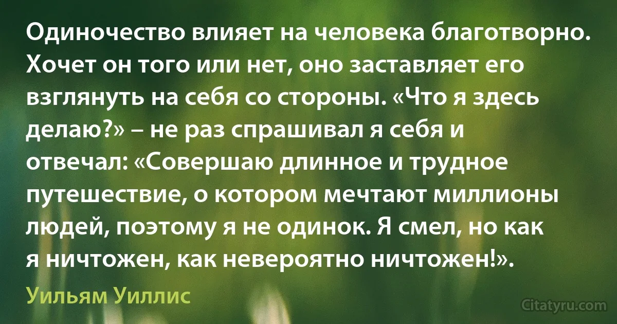 Одиночество влияет на человека благотворно. Хочет он того или нет, оно заставляет его взглянуть на себя со стороны. «Что я здесь делаю?» – не раз спрашивал я себя и отвечал: «Совершаю длинное и трудное путешествие, о котором мечтают миллионы людей, поэтому я не одинок. Я смел, но как я ничтожен, как невероятно ничтожен!». (Уильям Уиллис)