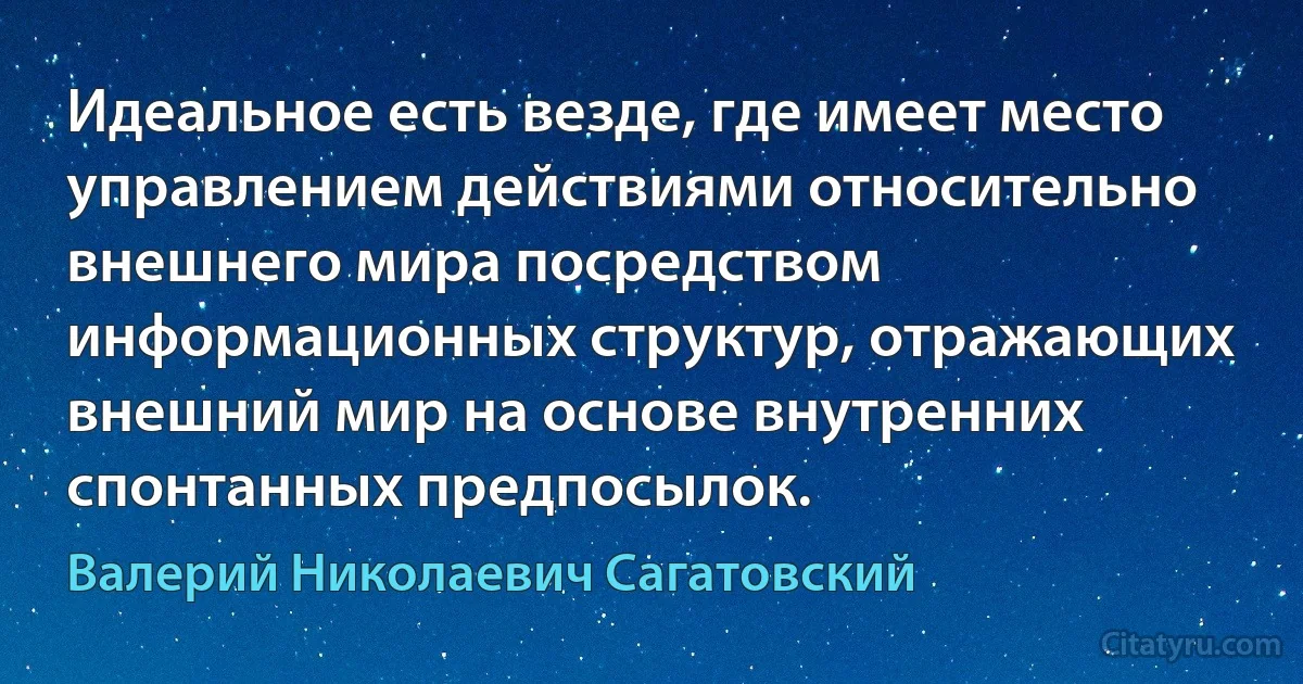 Идеальное есть везде, где имеет место управлением действиями относительно внешнего мира посредством информационных структур, отражающих внешний мир на основе внутренних спонтанных предпосылок. (Валерий Николаевич Сагатовский)