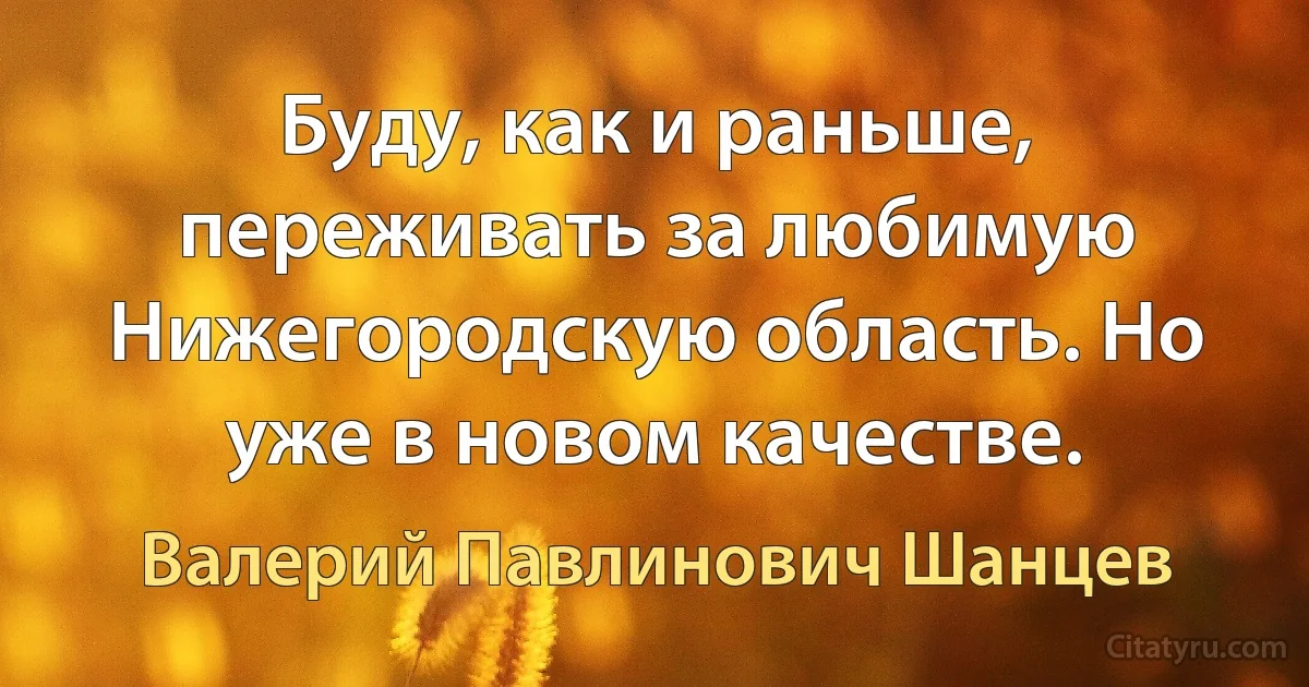 Буду, как и раньше, переживать за любимую Нижегородскую область. Но уже в новом качестве. (Валерий Павлинович Шанцев)