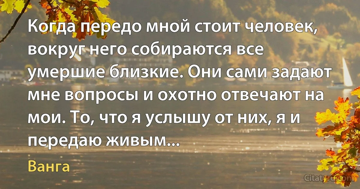 Когда передо мной стоит человек, вокруг него собираются все умершие близкие. Они сами задают мне вопросы и охотно отвечают на мои. То, что я услышу от них, я и передаю живым... (Ванга)