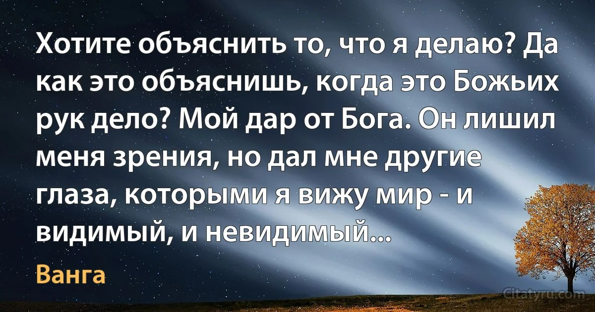 Хотите объяснить то, что я делаю? Да как это объяснишь, когда это Божьих рук дело? Мой дар от Бога. Он лишил меня зрения, но дал мне другие глаза, которыми я вижу мир - и видимый, и невидимый... (Ванга)