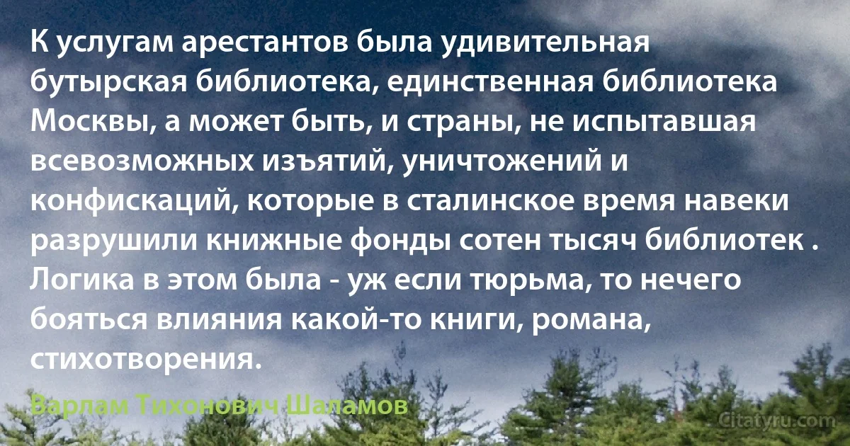 К услугам арестантов была удивительная бутырская библиотека, единственная библиотека Москвы, а может быть, и страны, не испытавшая всевозможных изъятий, уничтожений и конфискаций, которые в сталинское время навеки разрушили книжные фонды сотен тысяч библиотек . Логика в этом была - уж если тюрьма, то нечего бояться влияния какой-то книги, романа, стихотворения. (Варлам Тихонович Шаламов)