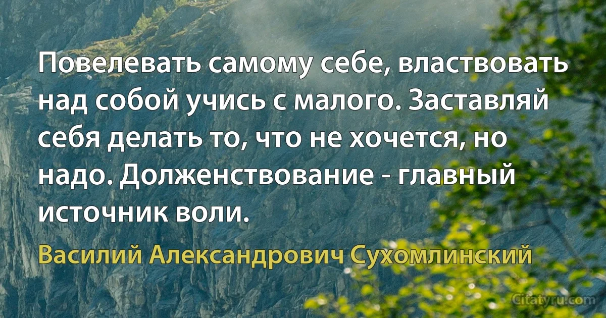 Повелевать самому себе, властвовать над собой учись с малого. Заставляй себя делать то, что не хочется, но надо. Долженствование - главный источник воли. (Василий Александрович Сухомлинский)