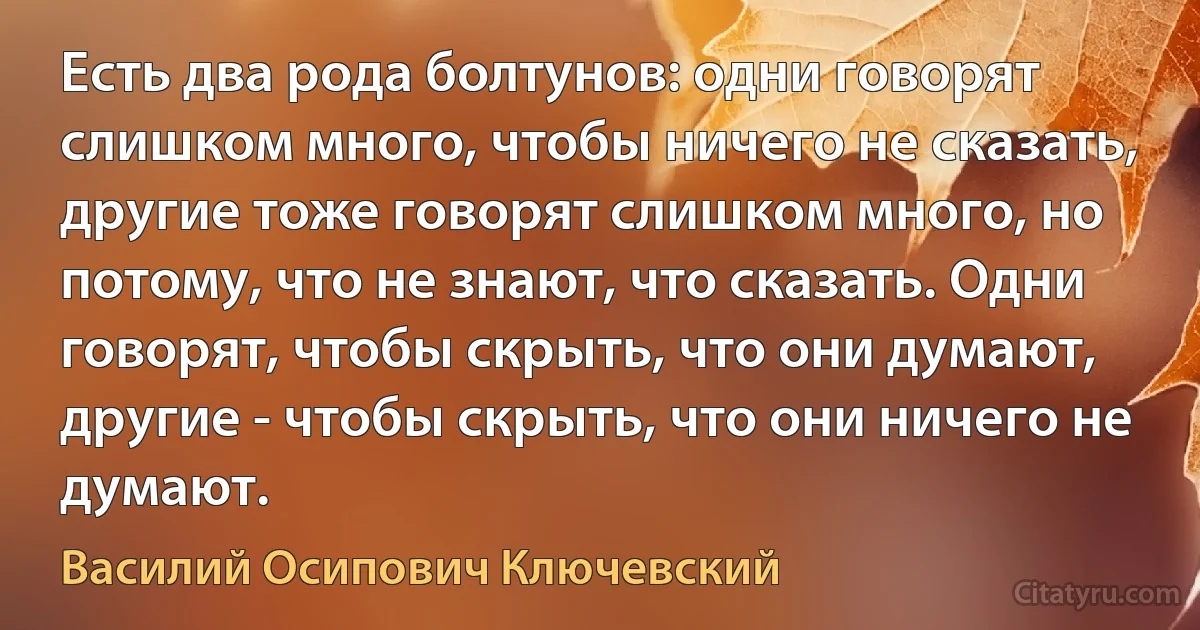 Есть два рода болтунов: одни говорят слишком много, чтобы ничего не сказать, другие тоже говорят слишком много, но потому, что не знают, что сказать. Одни говорят, чтобы скрыть, что они думают, другие - чтобы скрыть, что они ничего не думают. (Василий Осипович Ключевский)