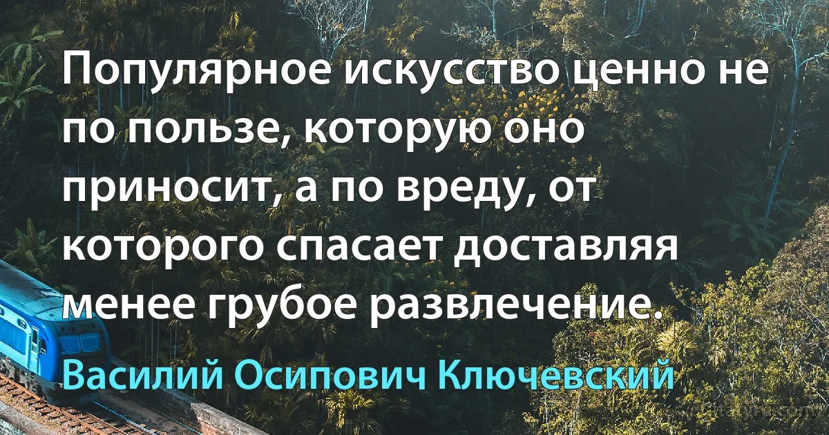 Популярное искусство ценно не по пользе, которую оно приносит, а по вреду, от которого спасает доставляя менее грубое развлечение. (Василий Осипович Ключевский)