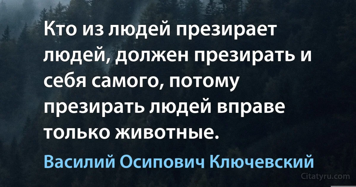 Кто из людей презирает людей, должен презирать и себя самого, потому презирать людей вправе только животные. (Василий Осипович Ключевский)