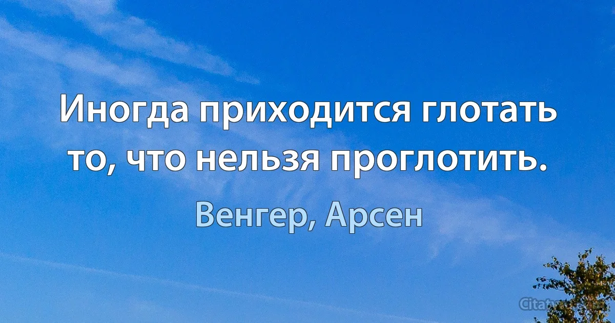 Иногда приходится глотать то, что нельзя проглотить. (Венгер, Арсен)