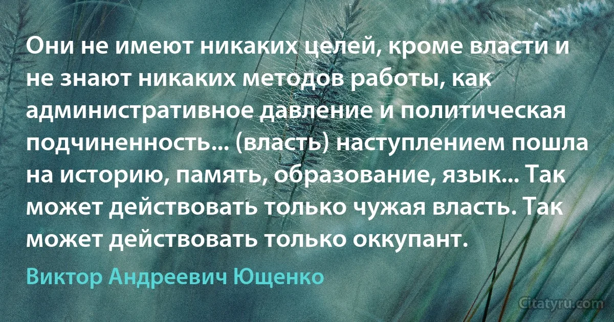 Они не имеют никаких целей, кроме власти и не знают никаких методов работы, как административное давление и политическая подчиненность... (власть) наступлением пошла на историю, память, образование, язык... Так может действовать только чужая власть. Так может действовать только оккупант. (Виктор Андреевич Ющенко)