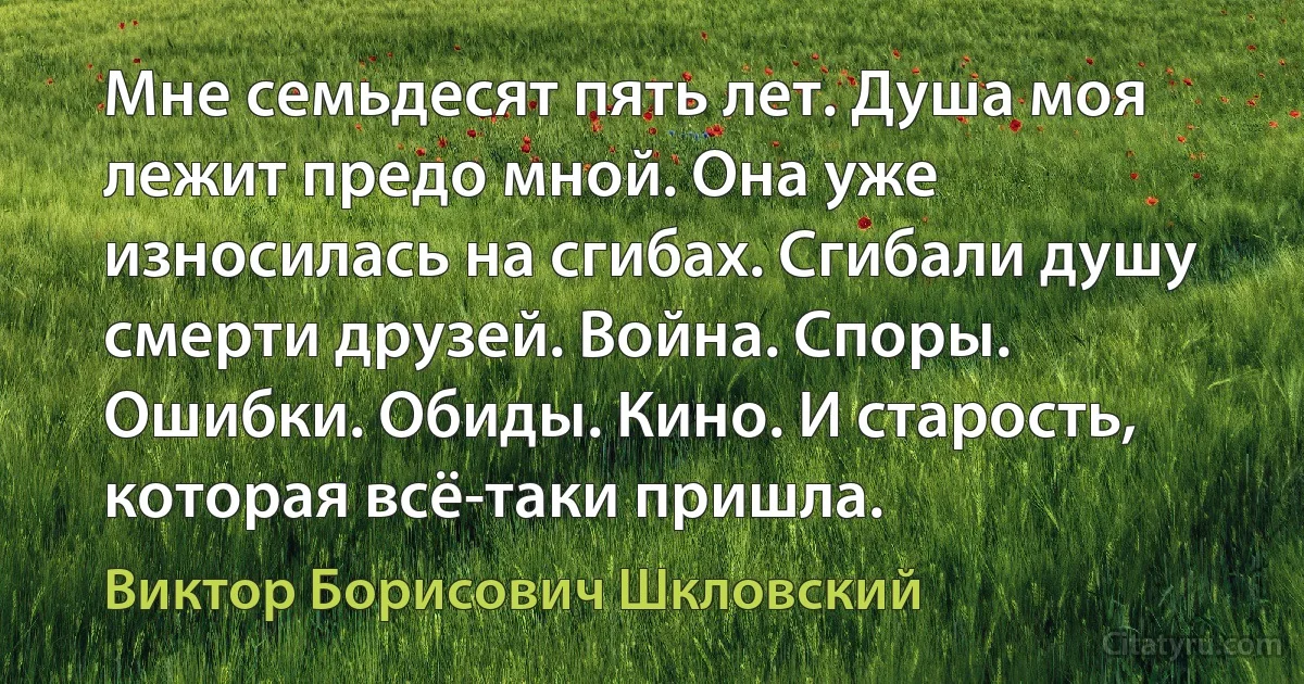 Мне семьдесят пять лет. Душа моя лежит предо мной. Она уже износилась на сгибах. Сгибали душу смерти друзей. Война. Споры. Ошибки. Обиды. Кино. И старость, которая всё-таки пришла. (Виктор Борисович Шкловский)