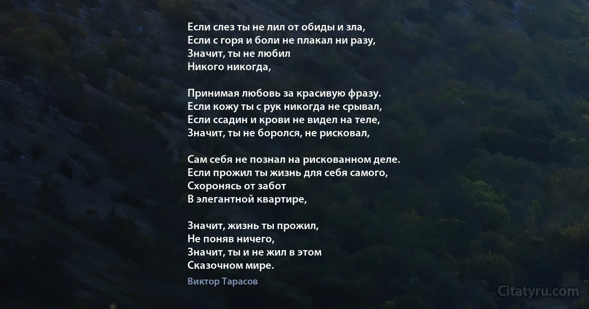 Если слез ты не лил от обиды и зла,
Если с горя и боли не плакал ни разу,
Значит, ты не любил 
Никого никогда,

Принимая любовь за красивую фразу.
Если кожу ты с рук никогда не срывал,
Если ссадин и крови не видел на теле,
Значит, ты не боролся, не рисковал,

Сам себя не познал на рискованном деле.
Если прожил ты жизнь для себя самого,
Схоронясь от забот
В элегантной квартире,

Значит, жизнь ты прожил, 
Не поняв ничего,
Значит, ты и не жил в этом
Сказочном мире. (Виктор Тарасов)