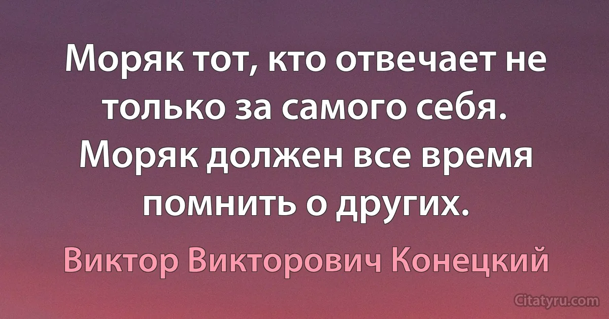 Моряк тот, кто отвечает не только за самого себя. Моряк должен все время помнить о других. (Виктор Викторович Конецкий)