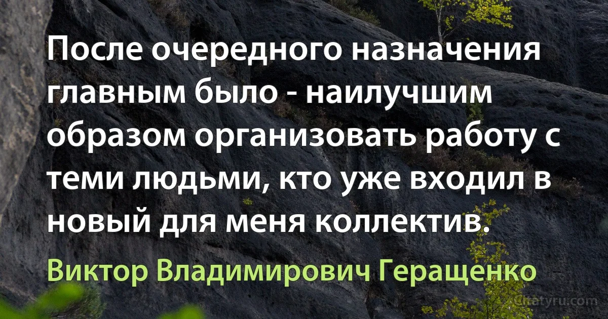 После очередного назначения главным было - наилучшим образом организовать работу с теми людьми, кто уже входил в новый для меня коллектив. (Виктор Владимирович Геращенко)