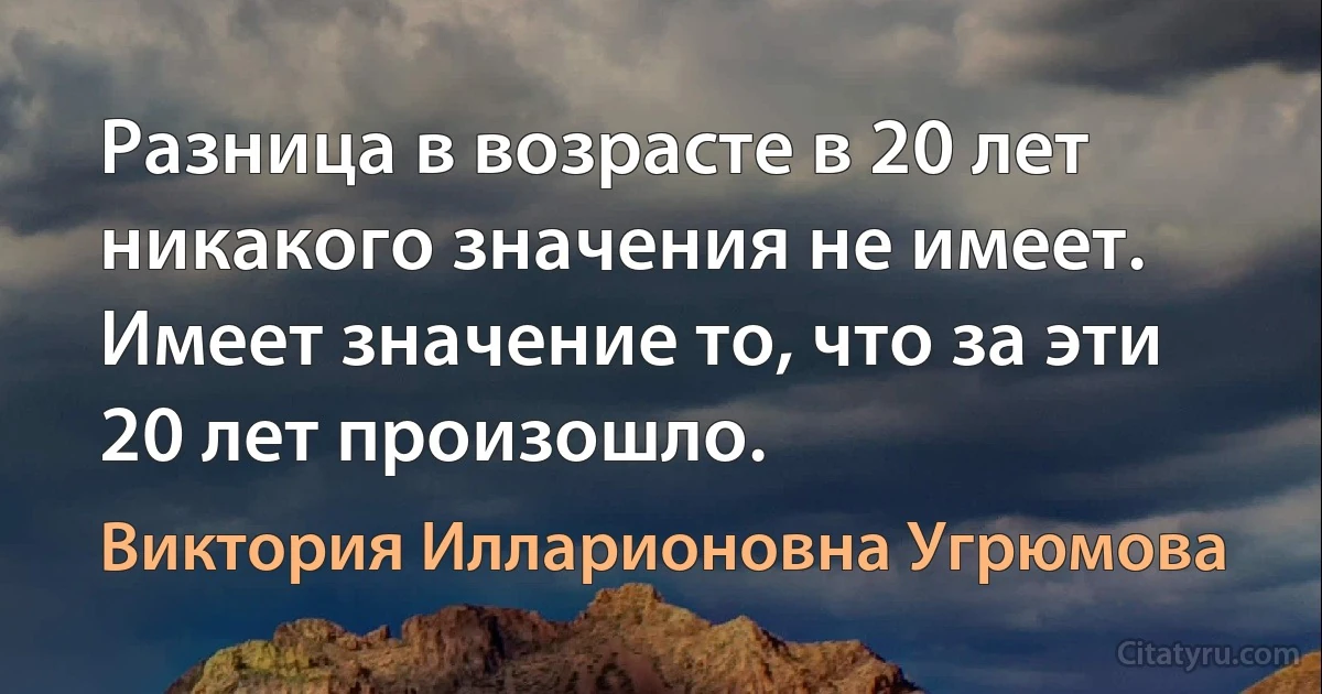 Разница в возрасте в 20 лет никакого значения не имеет. Имеет значение то, что за эти 20 лет произошло. (Виктория Илларионовна Угрюмова)