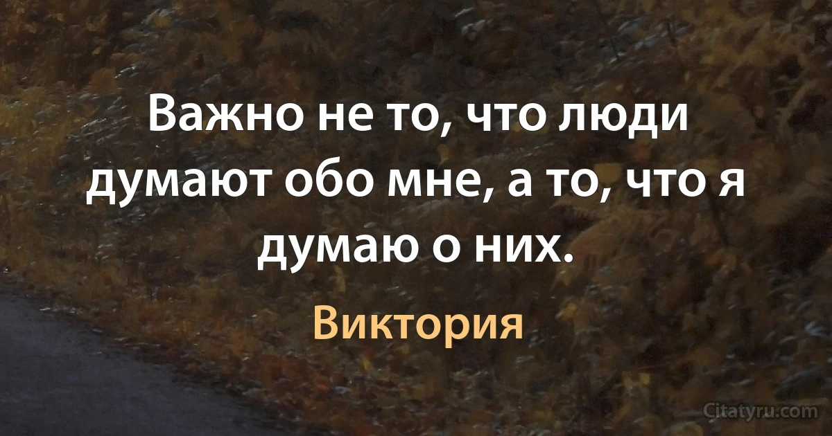 Важно не то, что люди думают обо мне, а то, что я думаю о них. (Виктория)