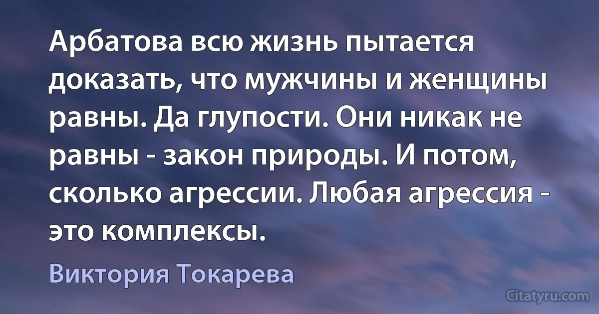 Арбатова всю жизнь пытается доказать, что мужчины и женщины равны. Да глупости. Они никак не равны - закон природы. И потом, сколько агрессии. Любая агрессия - это комплексы. (Виктория Токарева)