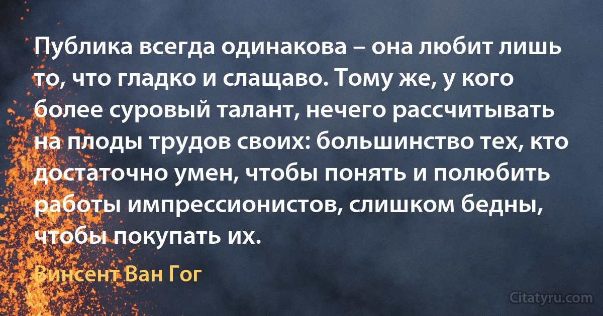 Публика всегда одинакова – она любит лишь то, что гладко и слащаво. Тому же, у кого более суровый талант, нечего рассчитывать на плоды трудов своих: большинство тех, кто достаточно умен, чтобы понять и полюбить работы импрессионистов, слишком бедны, чтобы покупать их. (Винсент Ван Гог)