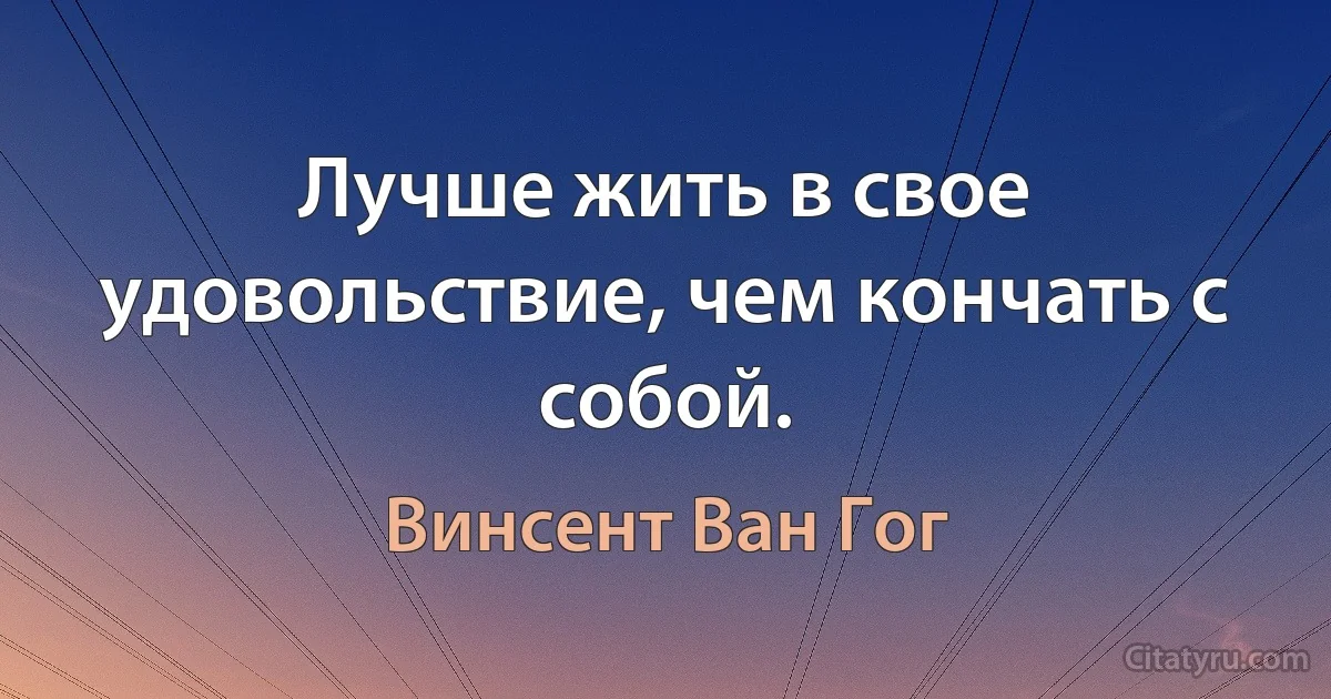 Лучше жить в свое удовольствие, чем кончать с собой. (Винсент Ван Гог)