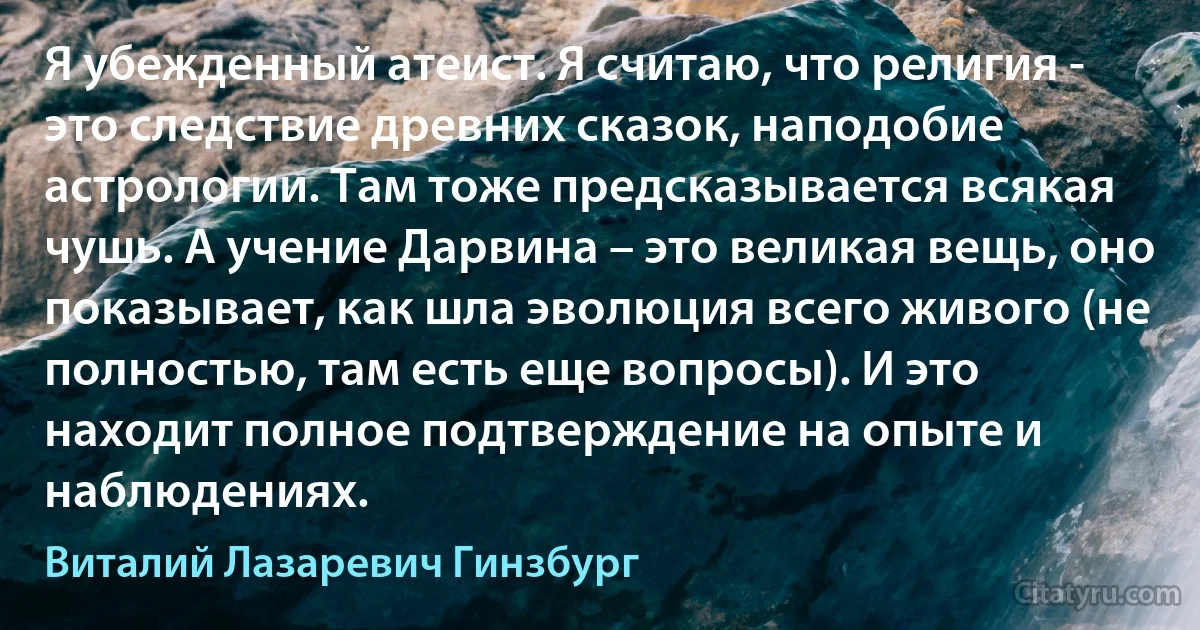 Я убежденный атеист. Я считаю, что религия - это следствие древних сказок, наподобие астрологии. Там тоже предсказывается всякая чушь. А учение Дарвина – это великая вещь, оно показывает, как шла эволюция всего живого (не полностью, там есть еще вопросы). И это находит полное подтверждение на опыте и наблюдениях. (Виталий Лазаревич Гинзбург)