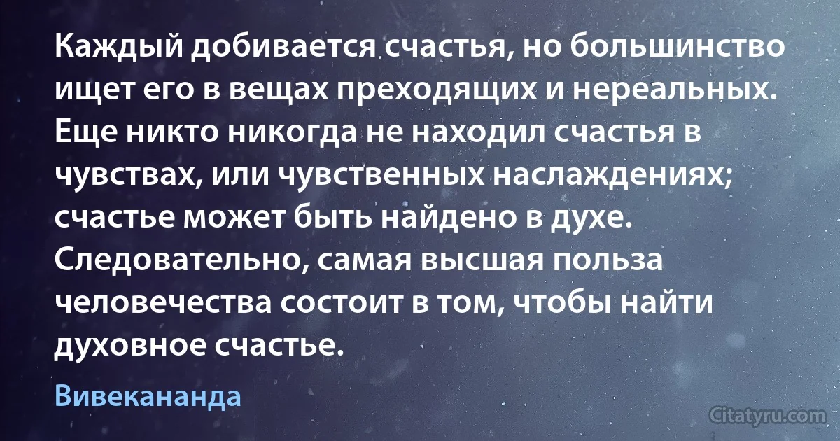 Каждый добивается счастья, но большинство ищет его в вещах преходящих и нереальных. Еще никто никогда не находил счастья в чувствах, или чувственных наслаждениях; счастье может быть найдено в духе. Следовательно, самая высшая польза человечества состоит в том, чтобы найти духовное счастье. (Вивекананда)