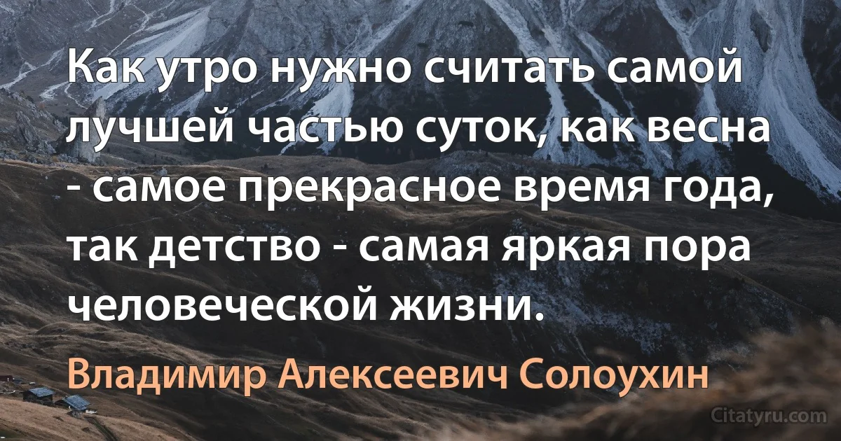 Как утро нужно считать самой лучшей частью суток, как весна - самое прекрасное время года, так детство - самая яркая пора человеческой жизни. (Владимир Алексеевич Солоухин)