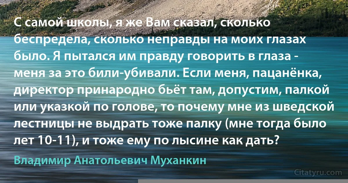 С самой школы, я же Вам сказал, сколько беспредела, сколько неправды на моих глазах было. Я пытался им правду говорить в глаза - меня за это били-убивали. Если меня, пацанёнка, директор принародно бьёт там, допустим, палкой или указкой по голове, то почему мне из шведской лестницы не выдрать тоже палку (мне тогда было лет 10-11), и тоже ему по лысине как дать? (Владимир Анатольевич Муханкин)