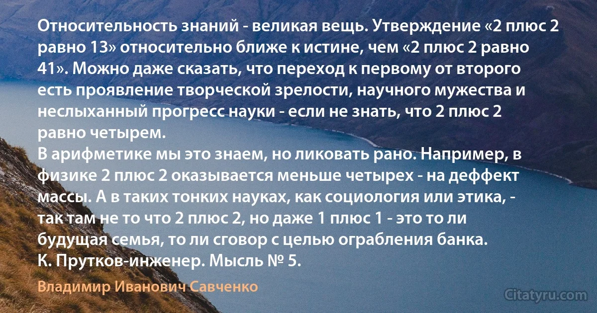 Относительность знаний - великая вещь. Утверждение «2 плюс 2 равно 13» относительно ближе к истине, чем «2 плюс 2 равно 41». Можно даже сказать, что переход к первому от второго есть проявление творческой зрелости, научного мужества и неслыханный прогресс науки - если не знать, что 2 плюс 2 равно четырем.
В арифметике мы это знаем, но ликовать рано. Например, в физике 2 плюс 2 оказывается меньше четырех - на деффект массы. А в таких тонких науках, как социология или этика, - так там не то что 2 плюс 2, но даже 1 плюс 1 - это то ли будущая семья, то ли сговор с целью ограбления банка.
К. Прутков-инженер. Мысль № 5. (Владимир Иванович Савченко)