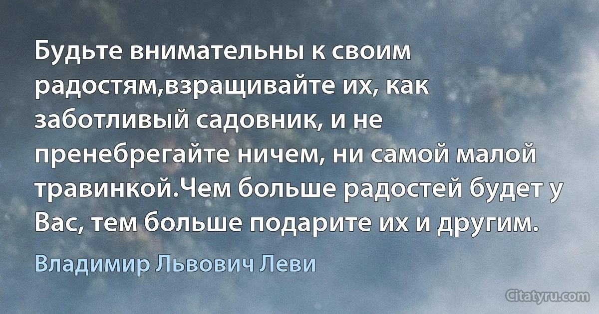 Будьте внимательны к своим радостям,взращивайте их, как заботливый садовник, и не пренебрегайте ничем, ни самой малой травинкой.Чем больше радостей будет у Вас, тем больше подарите их и другим. (Владимир Львович Леви)