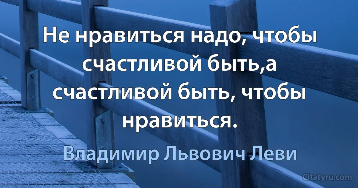 Не нравиться надо, чтобы счастливой быть,а счастливой быть, чтобы нравиться. (Владимир Львович Леви)