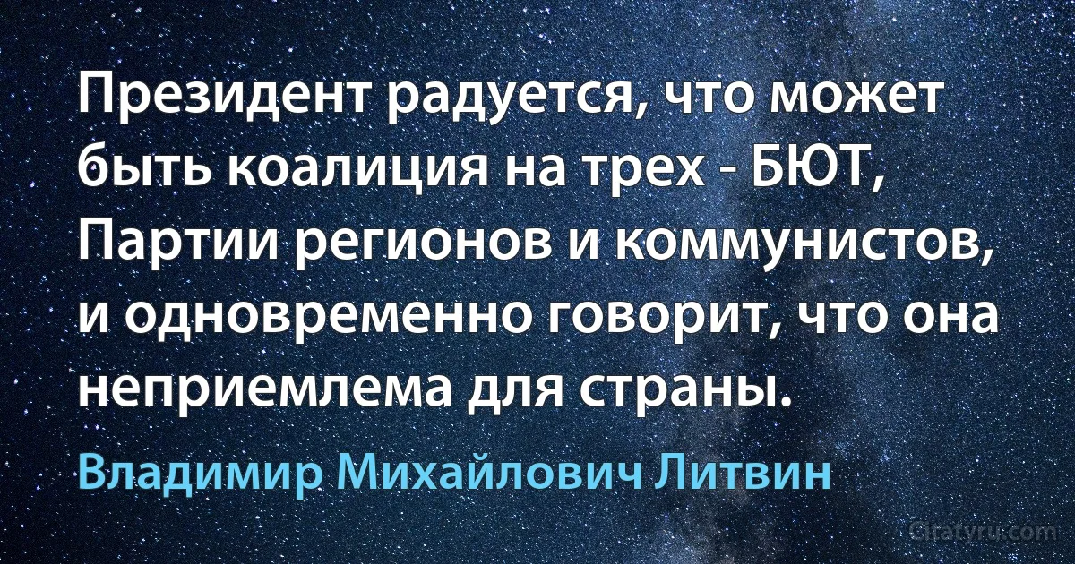 Президент радуется, что может быть коалиция на трех - БЮТ, Партии регионов и коммунистов, и одновременно говорит, что она неприемлема для страны. (Владимир Михайлович Литвин)