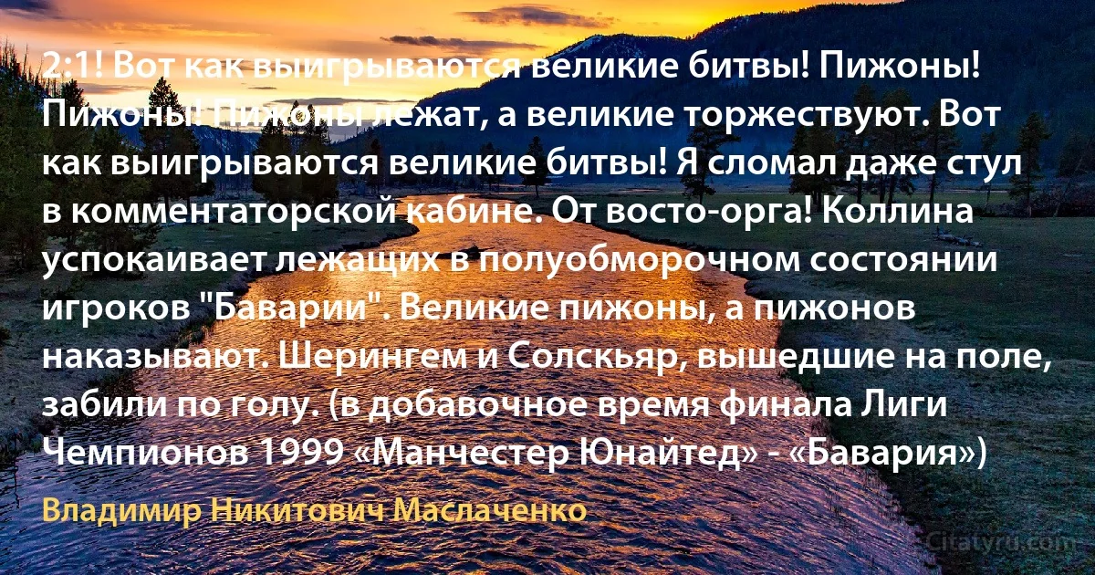 2:1! Вот как выигрываются великие битвы! Пижоны! Пижоны! Пижоны лежат, а великие торжествуют. Вот как выигрываются великие битвы! Я сломал даже стул в комментаторской кабине. От восто-орга! Коллина успокаивает лежащих в полуобморочном состоянии игроков "Баварии". Великие пижоны, а пижонов наказывают. Шерингем и Солскьяр, вышедшие на поле, забили по голу. (в добавочное время финала Лиги Чемпионов 1999 «Манчестер Юнайтед» - «Бавария») (Владимир Никитович Маслаченко)