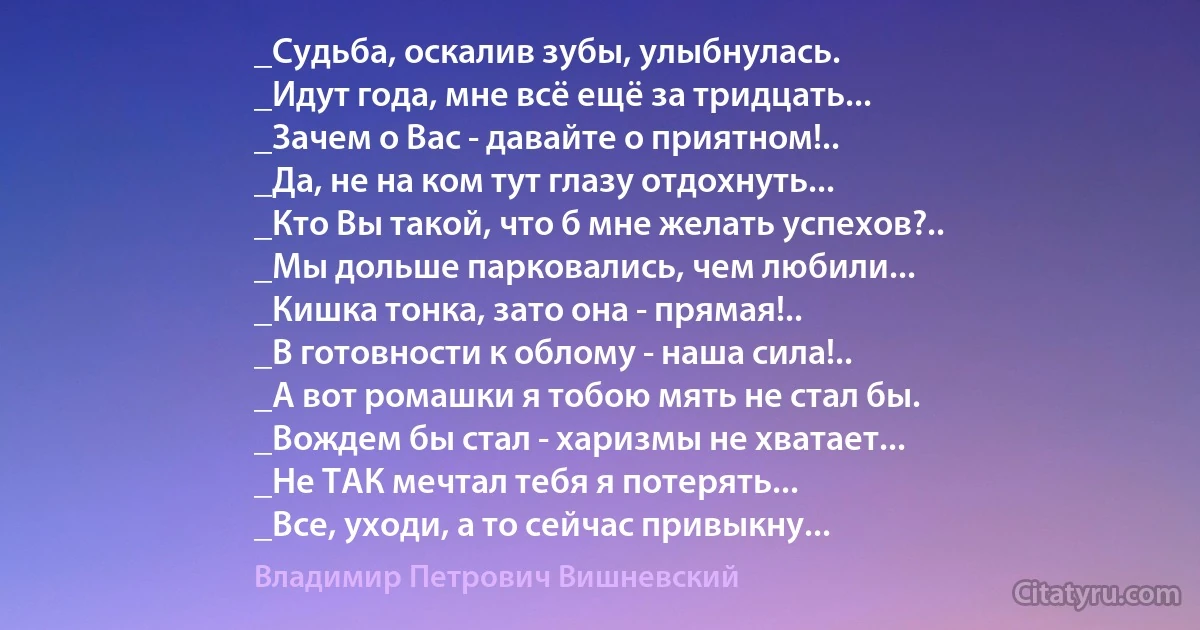 _Судьба, оскалив зубы, улыбнулась.
_Идут года, мне всё ещё за тридцать...
_Зачем о Вас - давайте о приятном!..
_Да, не на ком тут глазу отдохнуть...
_Кто Вы такой, что б мне желать успехов?..
_Мы дольше парковались, чем любили...
_Кишка тонка, зато она - прямая!..
_В готовности к облому - наша сила!..
_А вот ромашки я тобою мять не стал бы.
_Вождем бы стал - харизмы не хватает...
_Не ТАК мечтал тебя я потерять...
_Все, уходи, а то сейчас привыкну... (Владимир Петрович Вишневский)