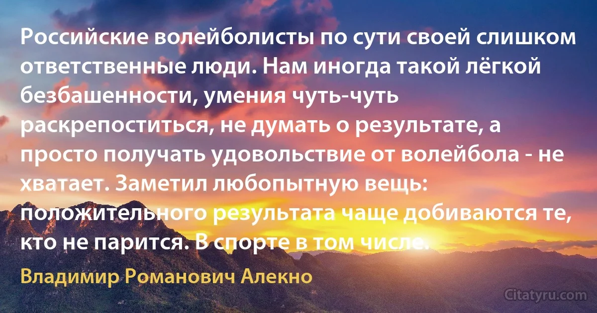 Российские волейболисты по сути своей слишком ответственные люди. Нам иногда такой лёгкой безбашенности, умения чуть-чуть раскрепоститься, не думать о результате, а просто получать удовольствие от волейбола - не хватает. Заметил любопытную вещь: положительного результата чаще добиваются те, кто не парится. В спорте в том числе. (Владимир Романович Алекно)