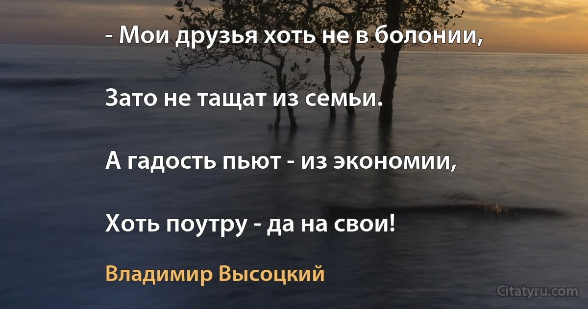 - Мои друзья хоть не в болонии,

Зато не тащат из семьи.

А гадость пьют - из экономии,

Хоть поутру - да на свои! (Владимир Высоцкий)